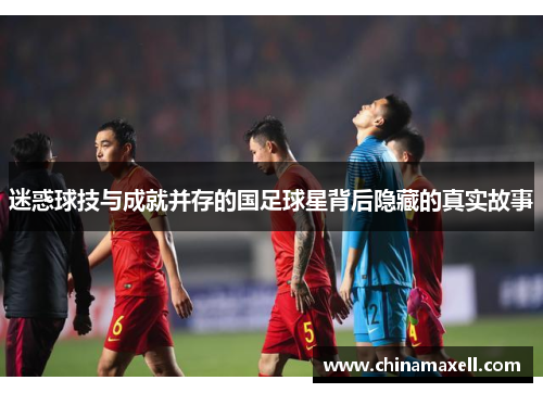 迷惑球技与成就并存的国足球星背后隐藏的真实故事